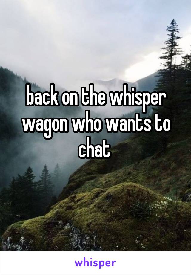 back on the whisper wagon who wants to chat 
