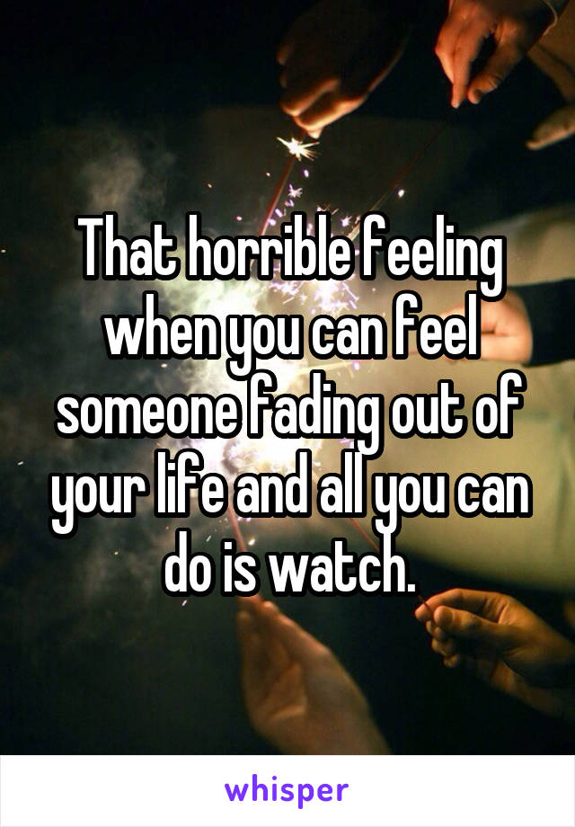 That horrible feeling when you can feel someone fading out of your life and all you can do is watch.