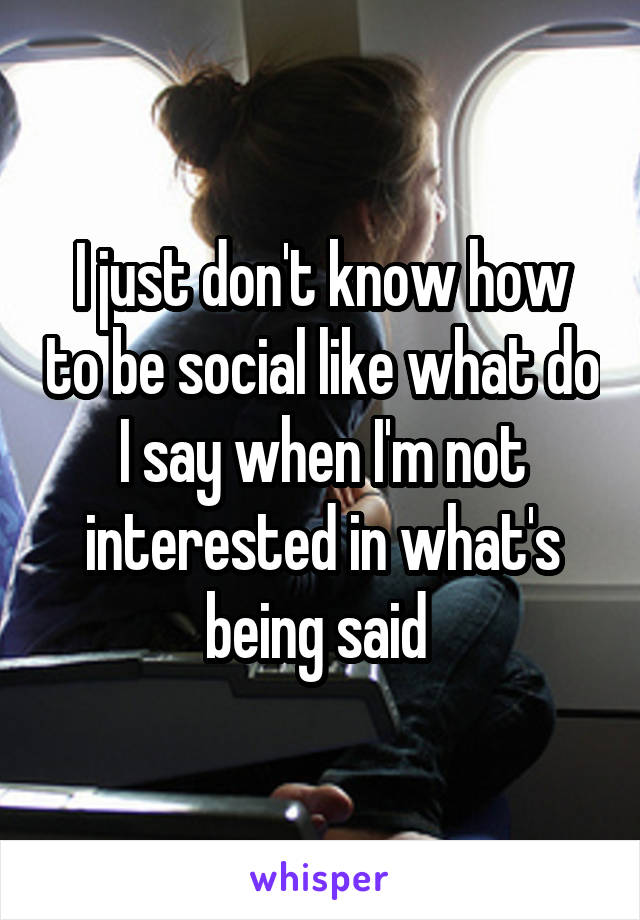 I just don't know how to be social like what do I say when I'm not interested in what's being said 