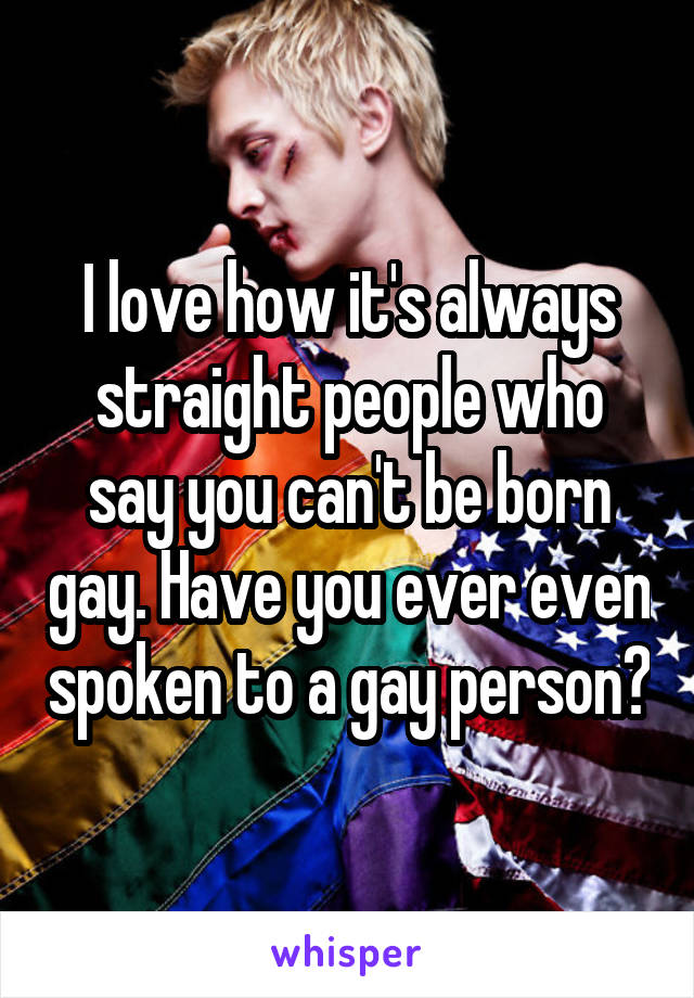 I love how it's always straight people who say you can't be born gay. Have you ever even spoken to a gay person?