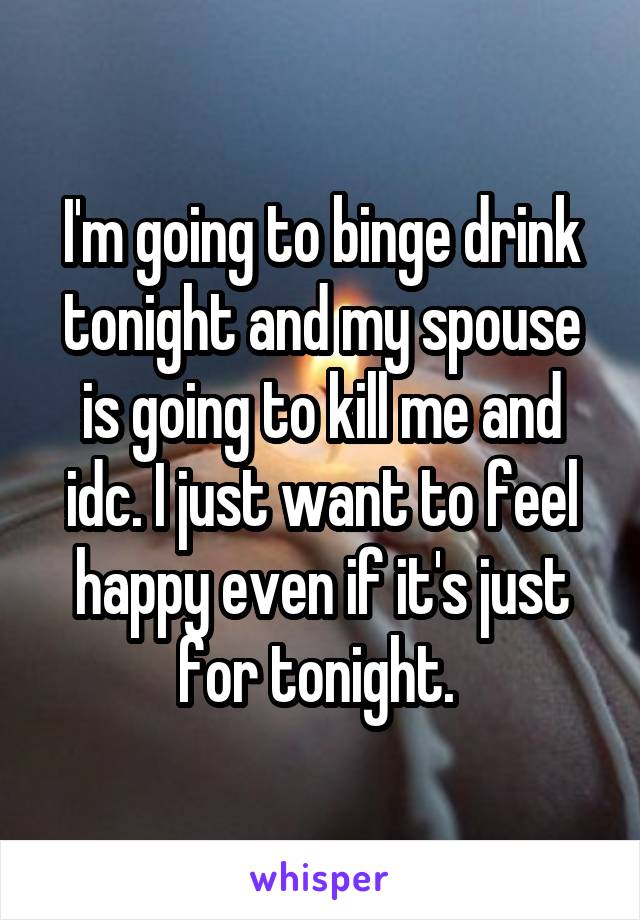 I'm going to binge drink tonight and my spouse is going to kill me and idc. I just want to feel happy even if it's just for tonight. 