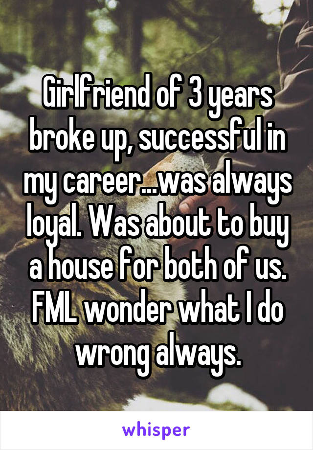 Girlfriend of 3 years broke up, successful in my career...was always loyal. Was about to buy a house for both of us. FML wonder what I do wrong always.