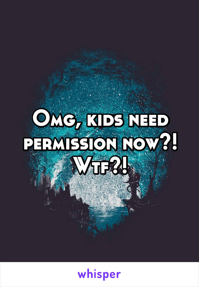 Omg, kids need permission now?! Wtf?!