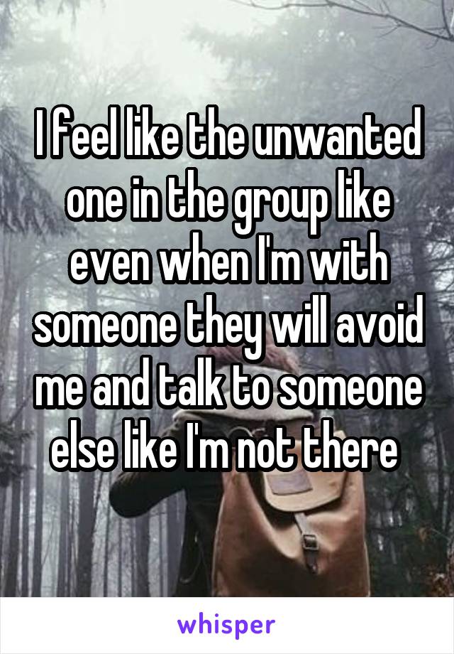 I feel like the unwanted one in the group like even when I'm with someone they will avoid me and talk to someone else like I'm not there 
