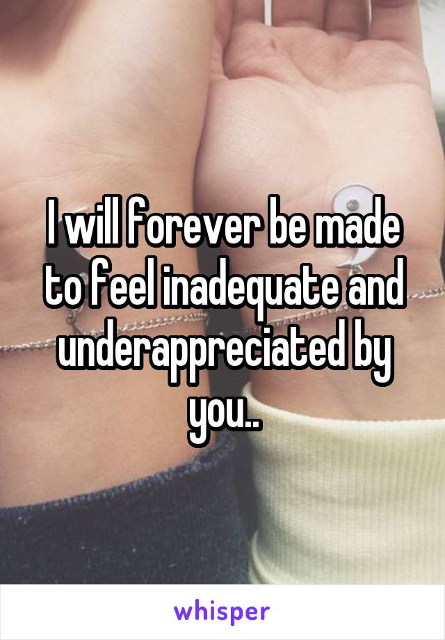 I will forever be made to feel inadequate and underappreciated by you..