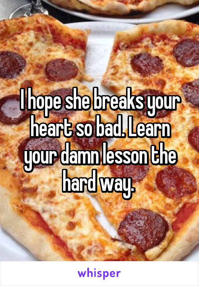 I hope she breaks your heart so bad. Learn your damn lesson the hard way. 