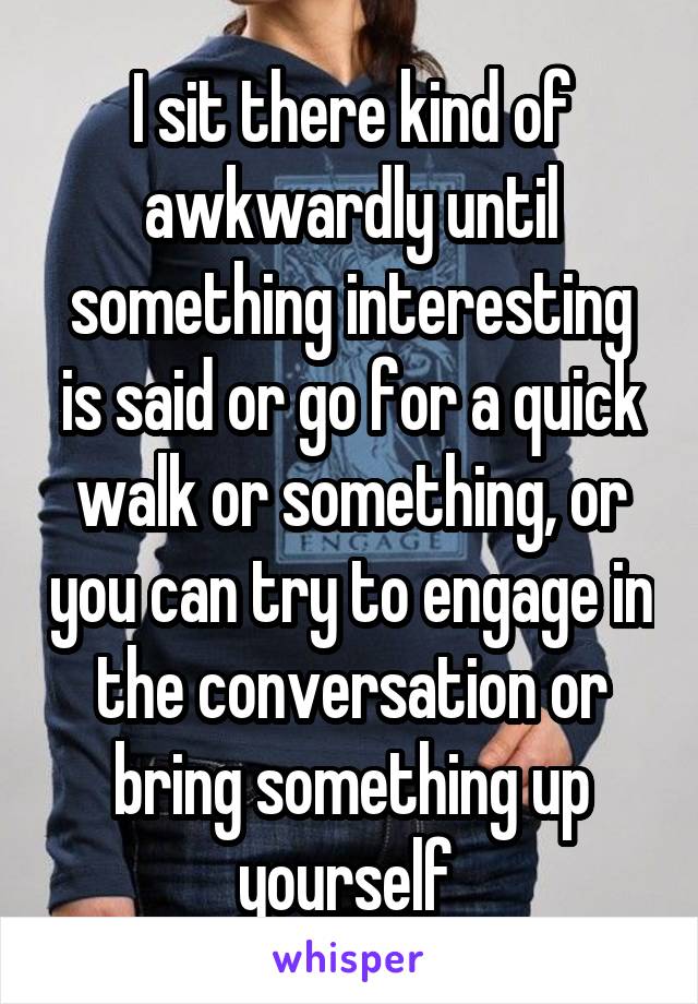I sit there kind of awkwardly until something interesting is said or go for a quick walk or something, or you can try to engage in the conversation or bring something up yourself 