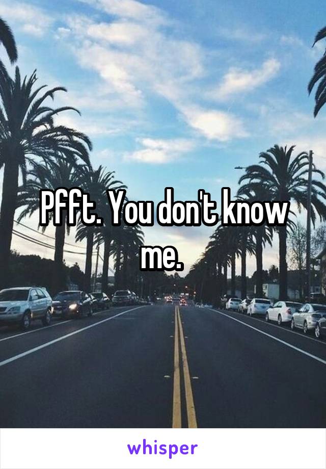 Pfft. You don't know me. 