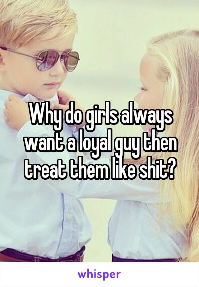 Why do girls always want a loyal guy then treat them like shit?