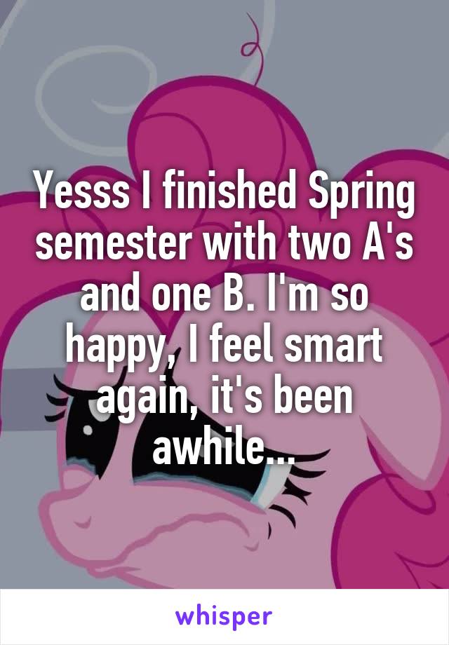 Yesss I finished Spring semester with two A's and one B. I'm so happy, I feel smart again, it's been awhile...