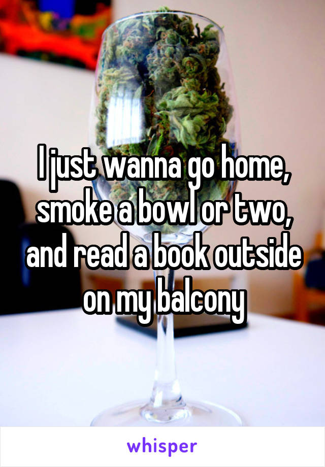 I just wanna go home, smoke a bowl or two, and read a book outside on my balcony