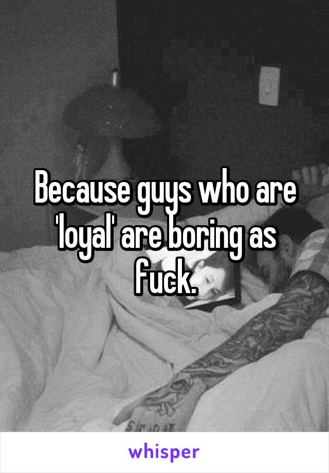 Because guys who are 'loyal' are boring as fuck.