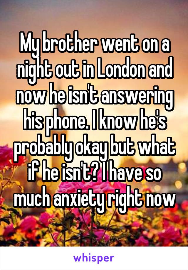 My brother went on a night out in London and now he isn't answering his phone. I know he's probably okay but what if he isn't? I have so much anxiety right now 