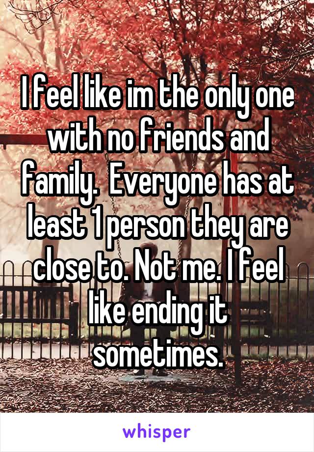 I feel like im the only one with no friends and family.  Everyone has at least 1 person they are close to. Not me. I feel like ending it sometimes.
