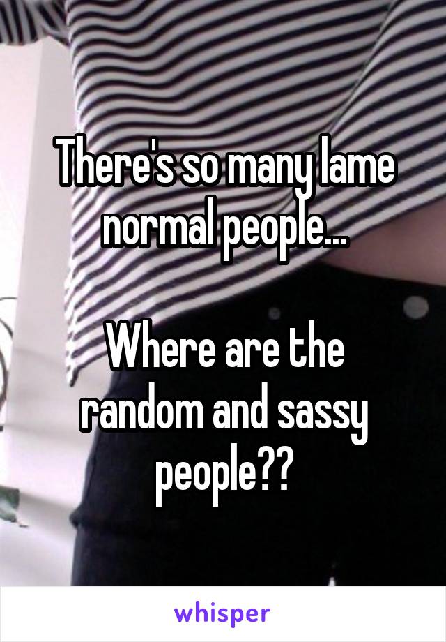 There's so many lame normal people...

Where are the random and sassy people??