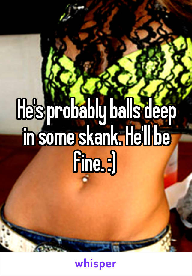 He's probably balls deep in some skank. He'll be fine. :) 