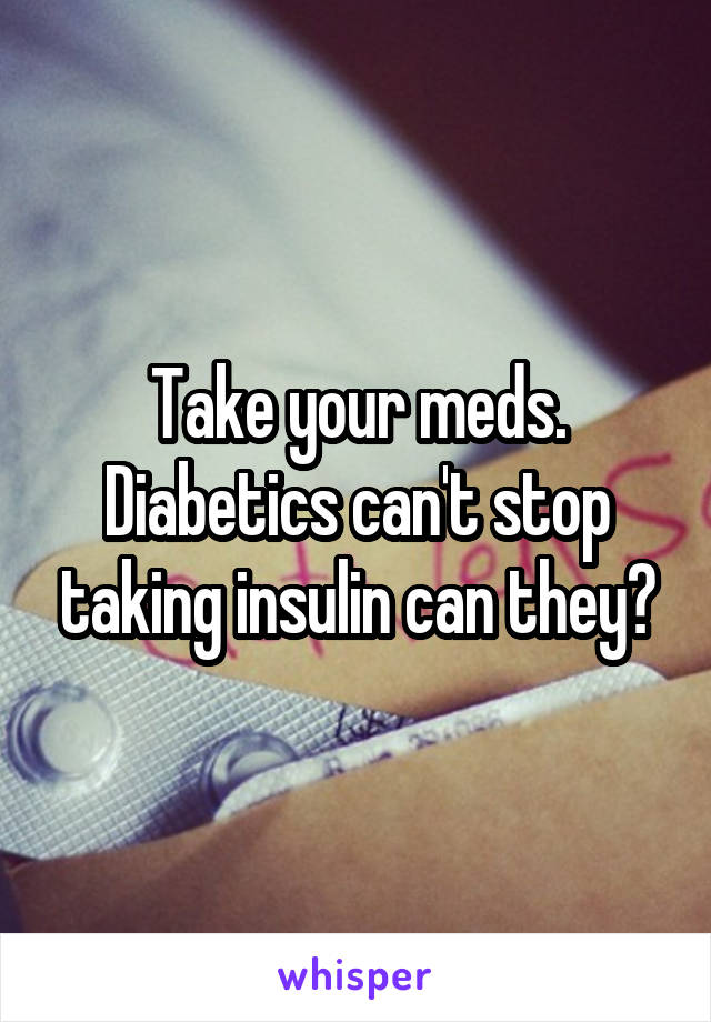 Take your meds. Diabetics can't stop taking insulin can they?