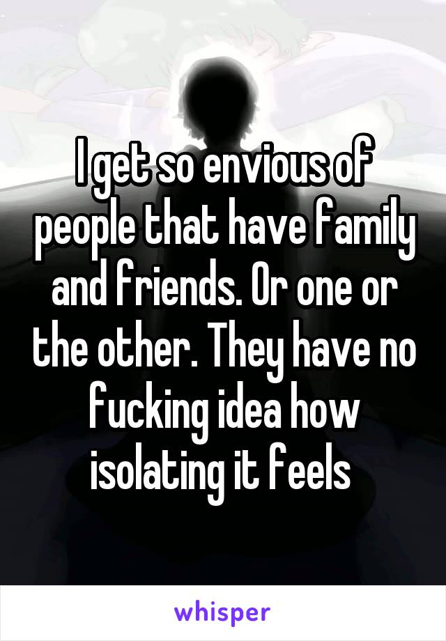 I get so envious of people that have family and friends. Or one or the other. They have no fucking idea how isolating it feels 