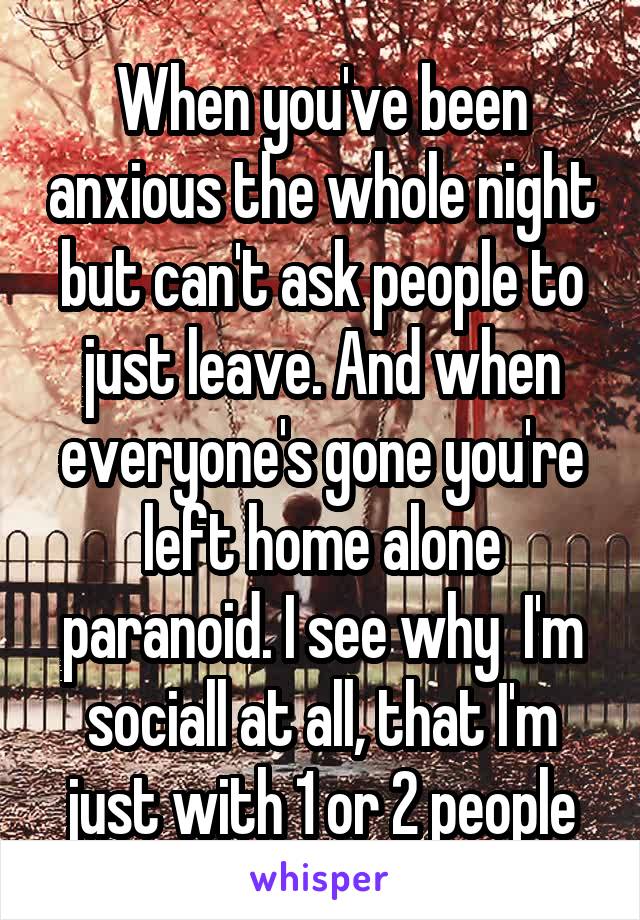 When you've been anxious the whole night but can't ask people to just leave. And when everyone's gone you're left home alone paranoid. I see why  I'm sociall at all, that I'm just with 1 or 2 people