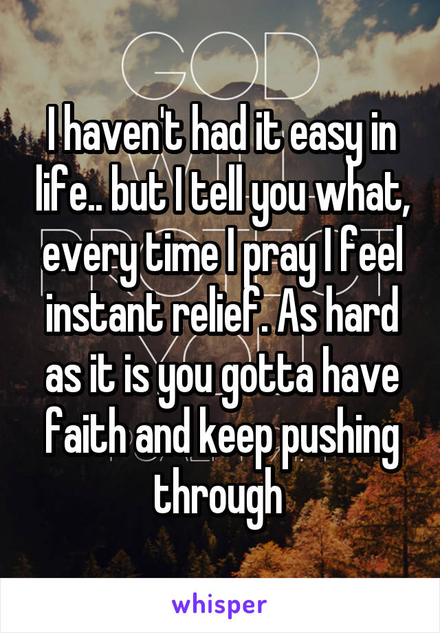 I haven't had it easy in life.. but I tell you what, every time I pray I feel instant relief. As hard as it is you gotta have faith and keep pushing through 