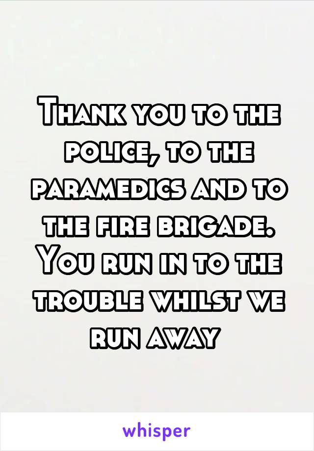 Thank you to the police, to the paramedics and to the fire brigade. You run in to the trouble whilst we run away 