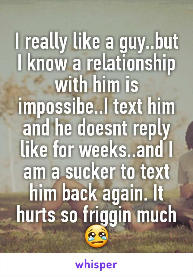I really like a guy..but I know a relationship with him is impossibe..I text him and he doesnt reply like for weeks..and I am a sucker to text him back again. It hurts so friggin much 😢