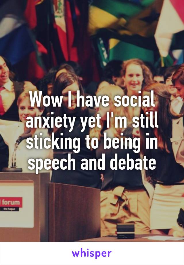 Wow I have social anxiety yet I'm still sticking to being in speech and debate