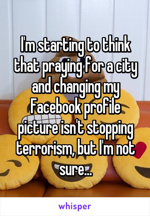 I'm starting to think that praying for a city and changing my Facebook profile picture isn't stopping terrorism, but I'm not sure...