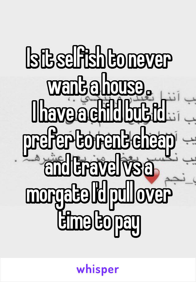 Is it selfish to never want a house .
I have a child but id prefer to rent cheap and travel vs a morgate I'd pull over time to pay