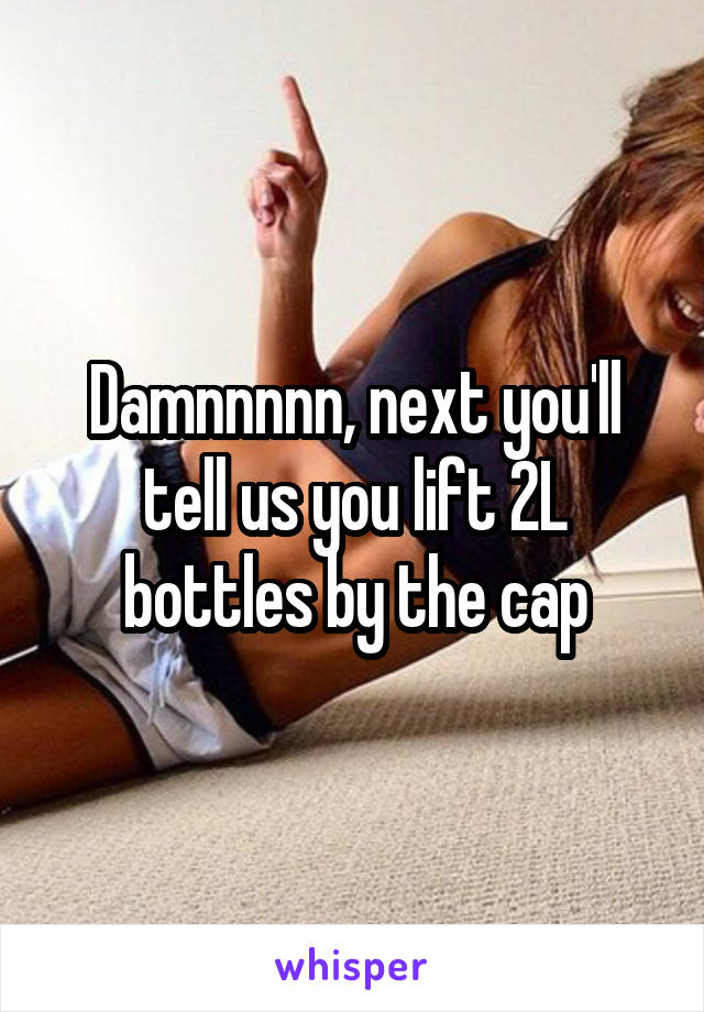 Damnnnnn, next you'll tell us you lift 2L bottles by the cap