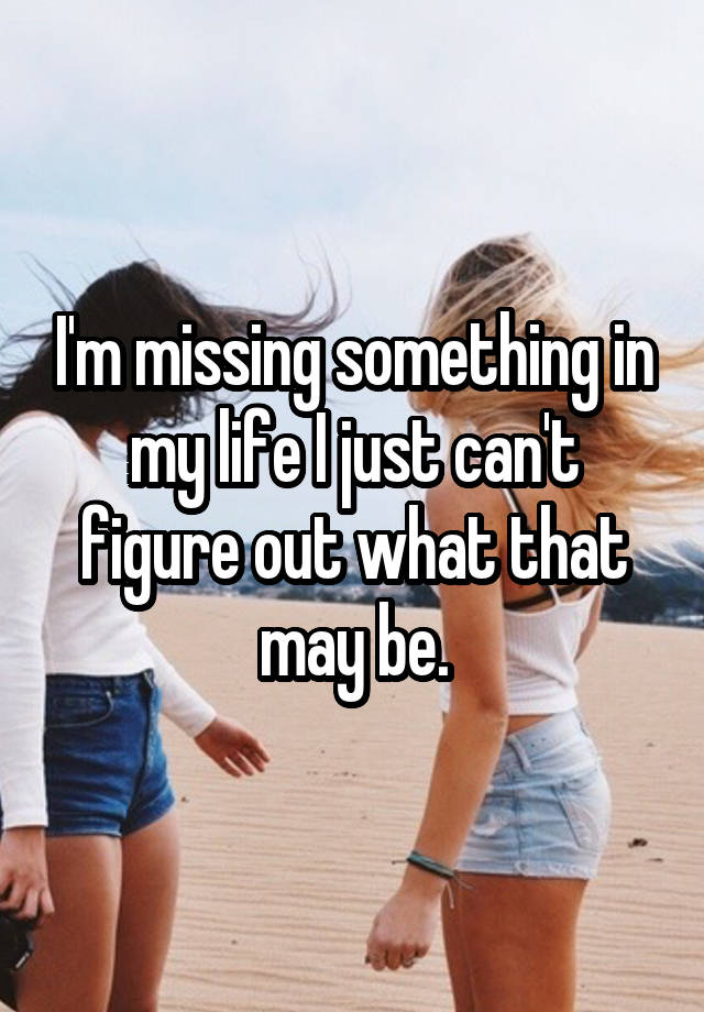 i-m-missing-something-in-my-life-i-just-can-t-figure-out-what-that-may-be