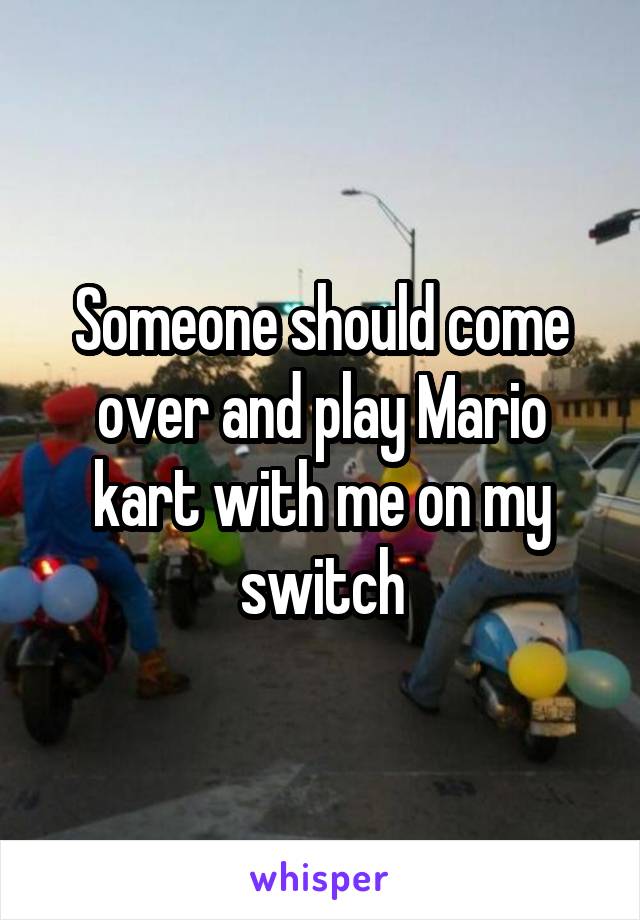 Someone should come over and play Mario kart with me on my switch