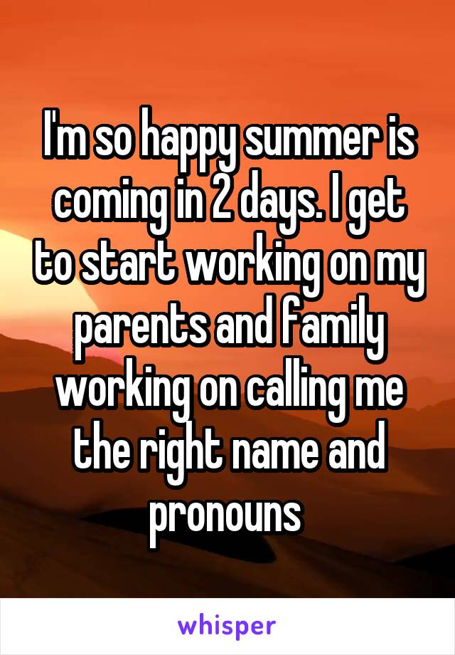 I'm so happy summer is coming in 2 days. I get to start working on my parents and family working on calling me the right name and pronouns 