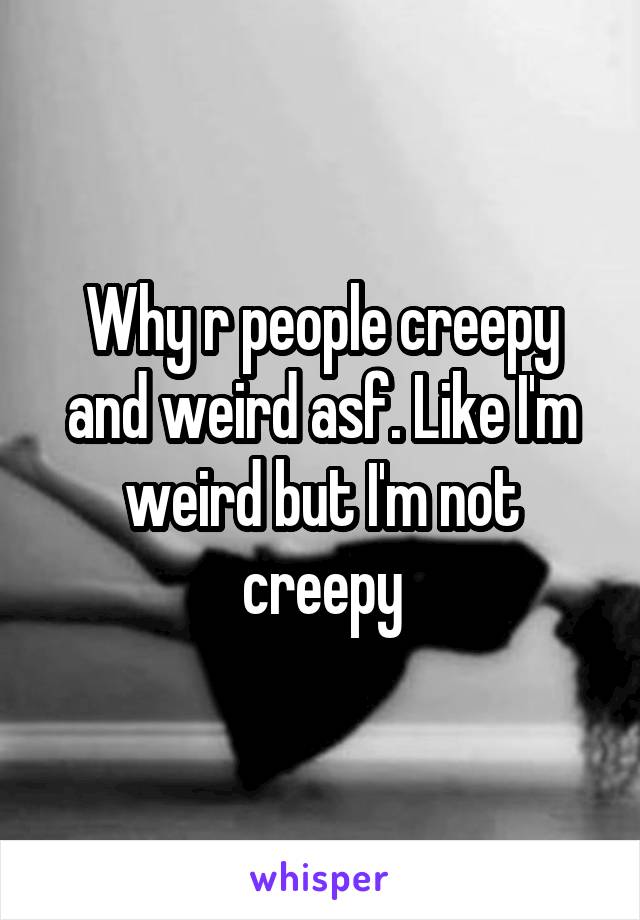 Why r people creepy and weird asf. Like I'm weird but I'm not creepy