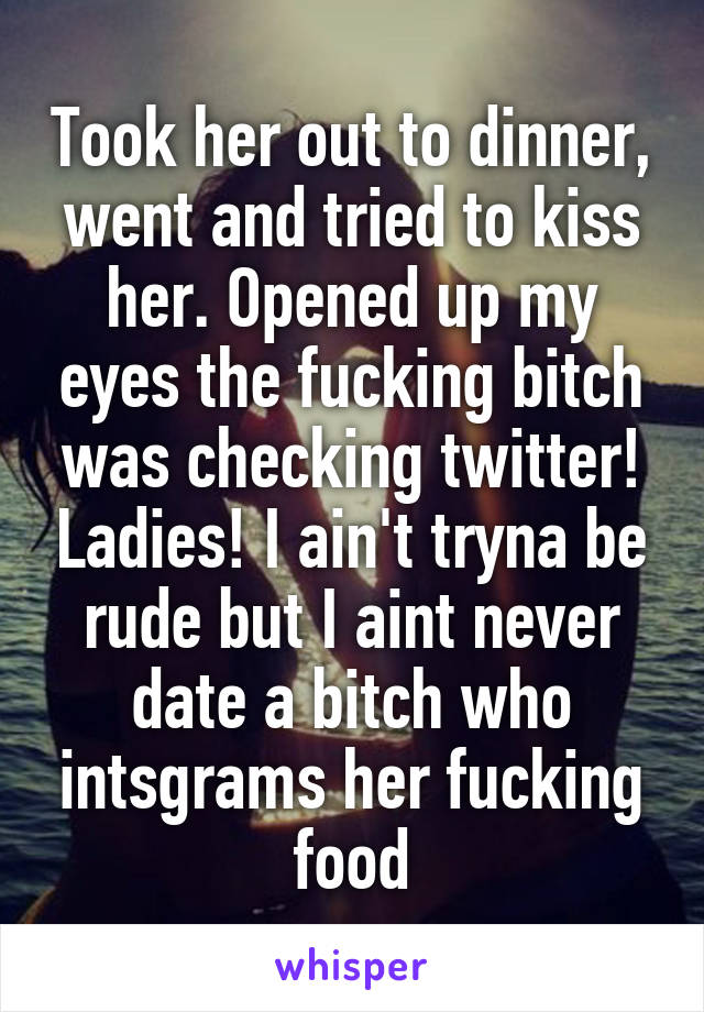 Took her out to dinner, went and tried to kiss her. Opened up my eyes the fucking bitch was checking twitter! Ladies! I ain't tryna be rude but I aint never date a bitch who intsgrams her fucking food
