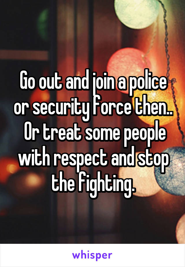 Go out and join a police or security force then..  Or treat some people with respect and stop the fighting.