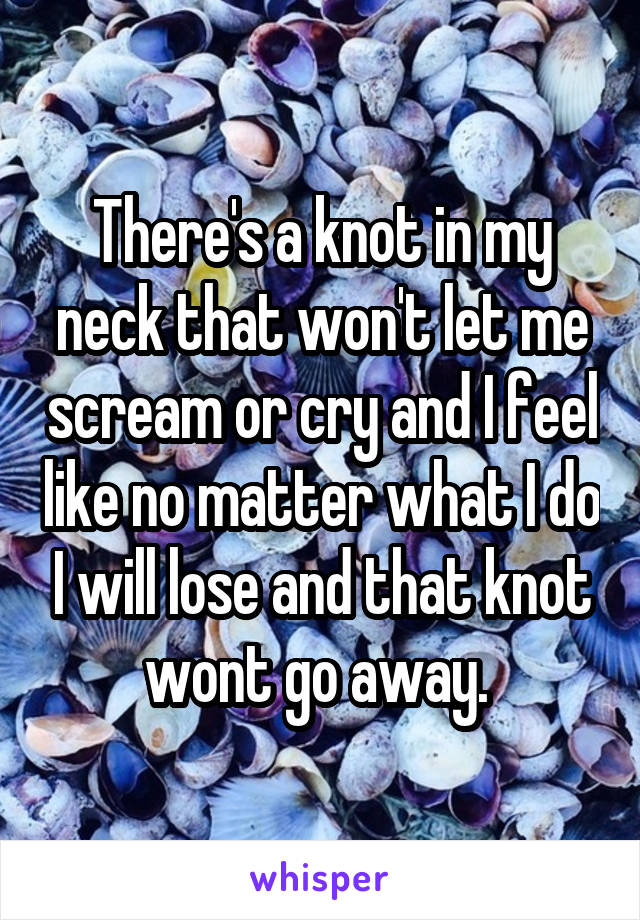  There's a knot in my neck that won't let me scream or cry and I feel like no matter what I do I will lose and that knot wont go away. 
