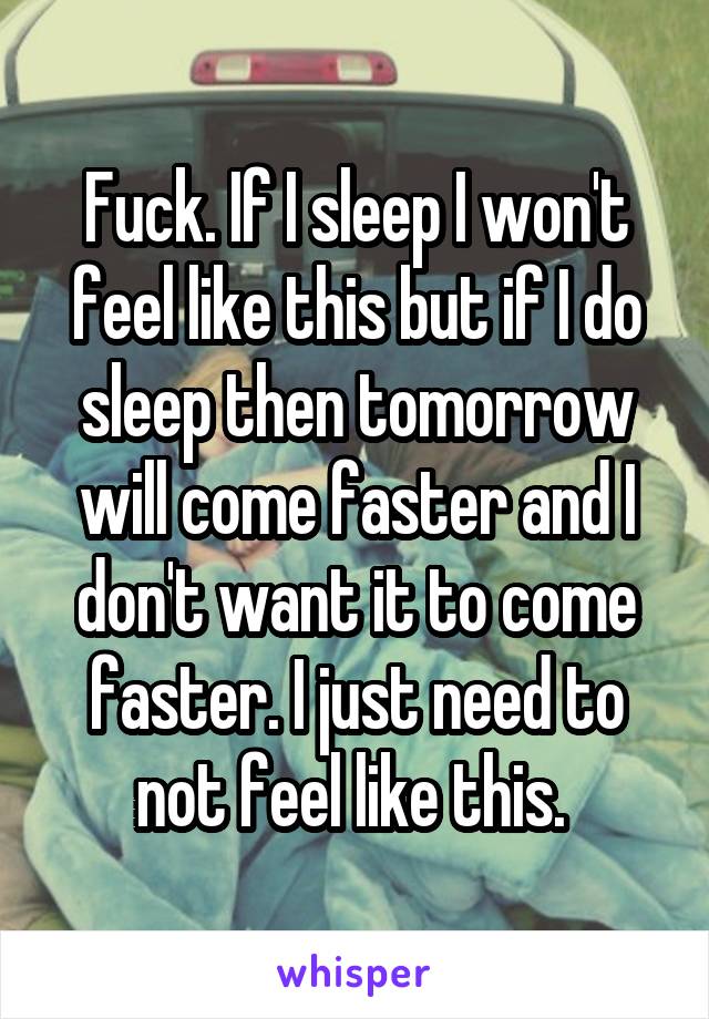 Fuck. If I sleep I won't feel like this but if I do sleep then tomorrow will come faster and I don't want it to come faster. I just need to not feel like this. 