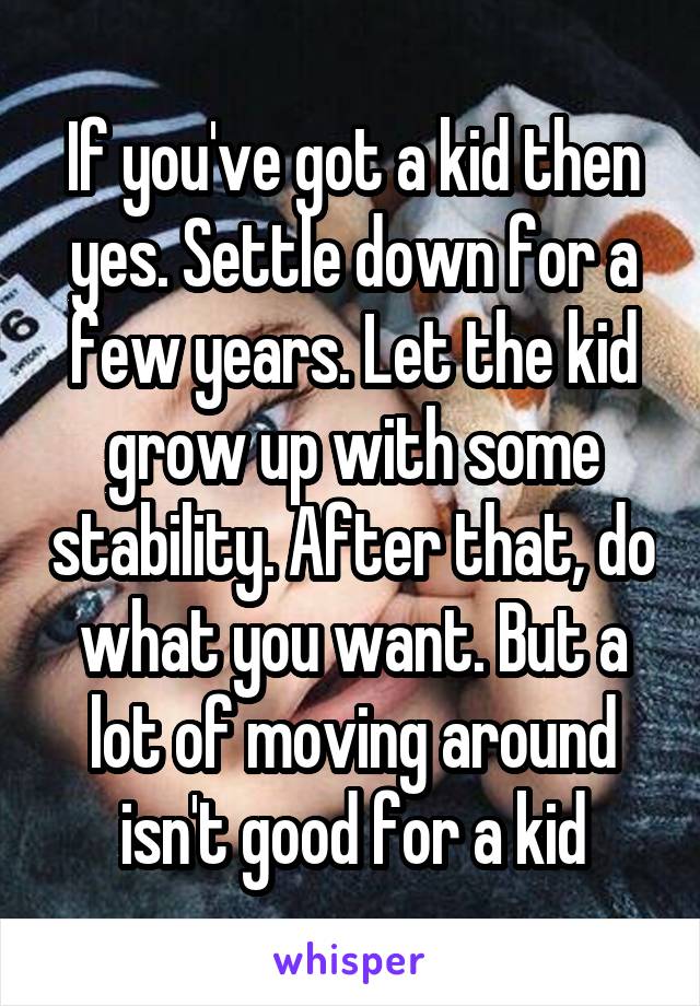 If you've got a kid then yes. Settle down for a few years. Let the kid grow up with some stability. After that, do what you want. But a lot of moving around isn't good for a kid
