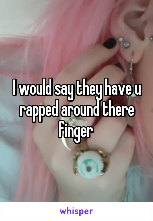 I would say they have u rapped around there finger 