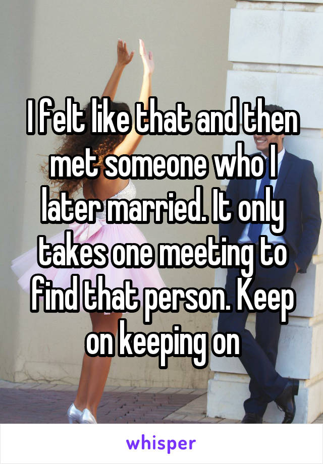 I felt like that and then met someone who I later married. It only takes one meeting to find that person. Keep on keeping on
