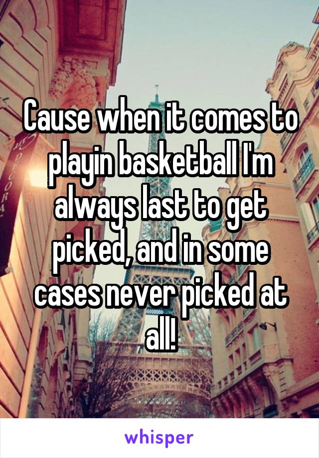 Cause when it comes to playin basketball I'm always last to get picked, and in some cases never picked at all!