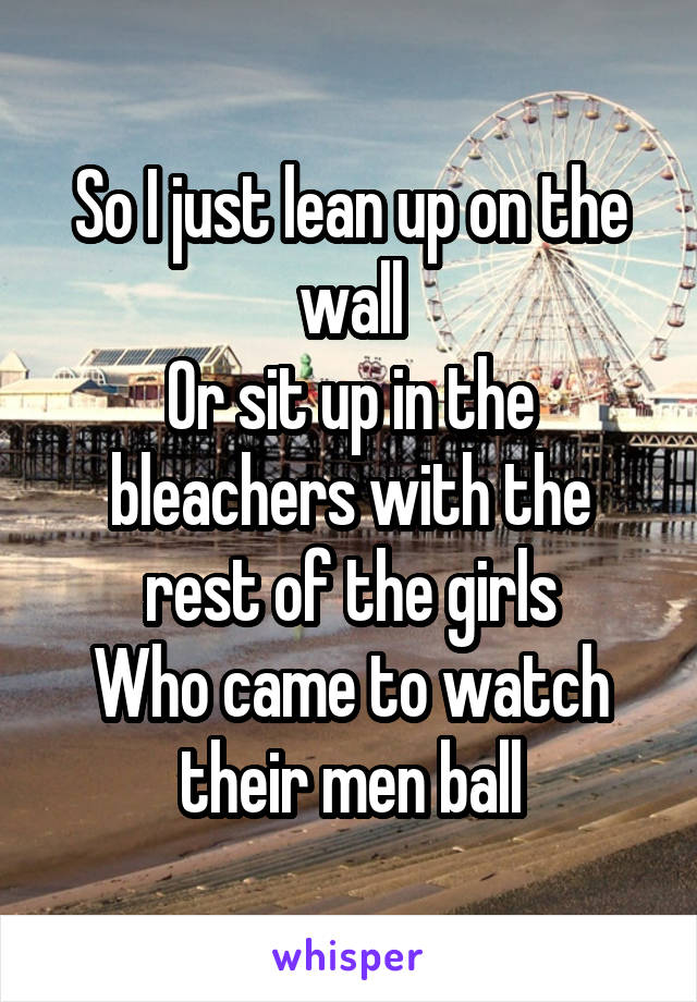 So I just lean up on the wall
Or sit up in the bleachers with the rest of the girls
Who came to watch their men ball