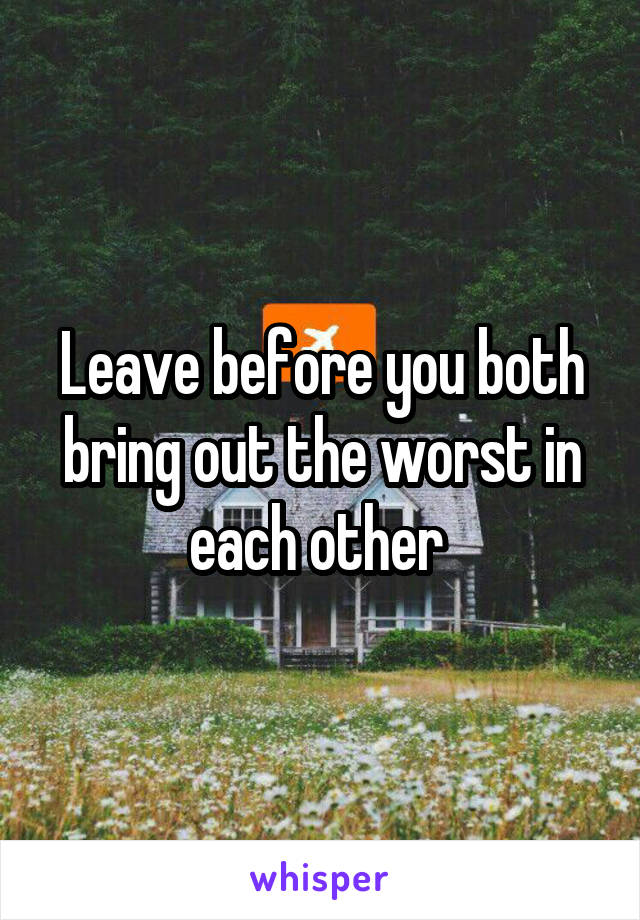 Leave before you both bring out the worst in each other 
