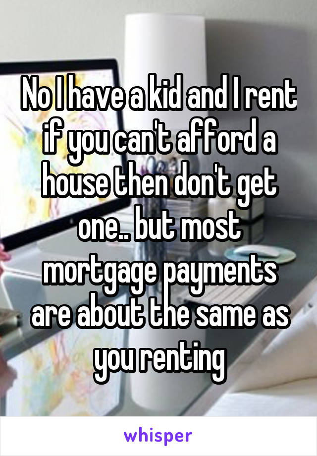 No I have a kid and I rent if you can't afford a house then don't get one.. but most mortgage payments are about the same as you renting