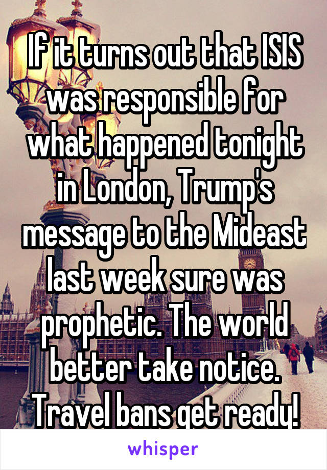 If it turns out that ISIS was responsible for what happened tonight in London, Trump's message to the Mideast last week sure was prophetic. The world better take notice. Travel bans get ready!