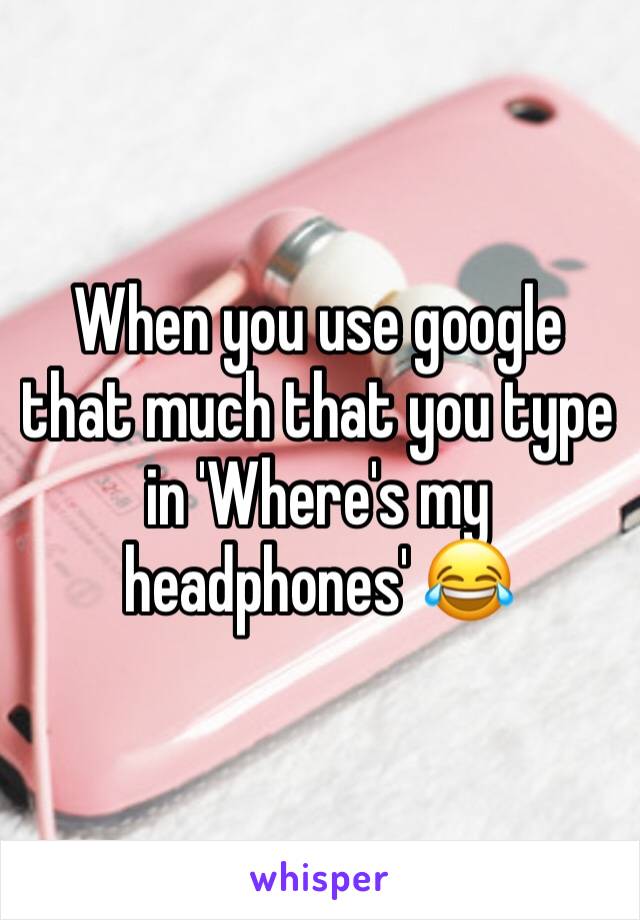 When you use google that much that you type in 'Where's my headphones' ðŸ˜‚