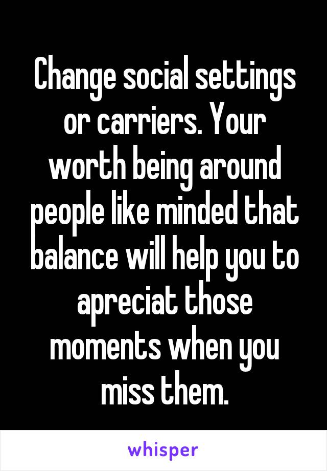 Change social settings or carriers. Your worth being around people like minded that balance will help you to apreciat those moments when you miss them.