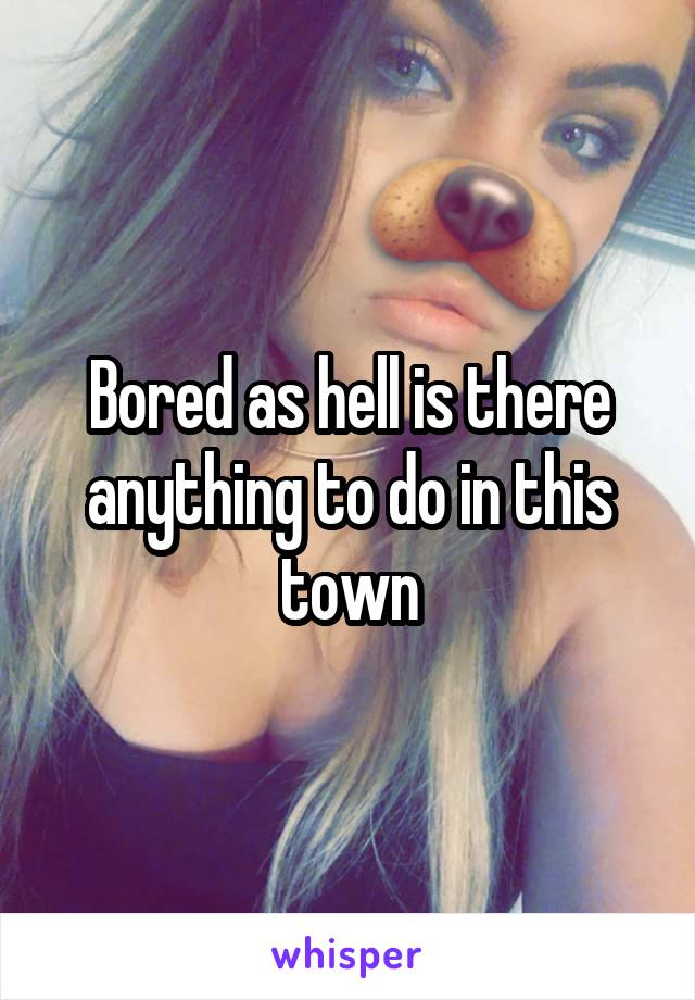 Bored as hell is there anything to do in this town