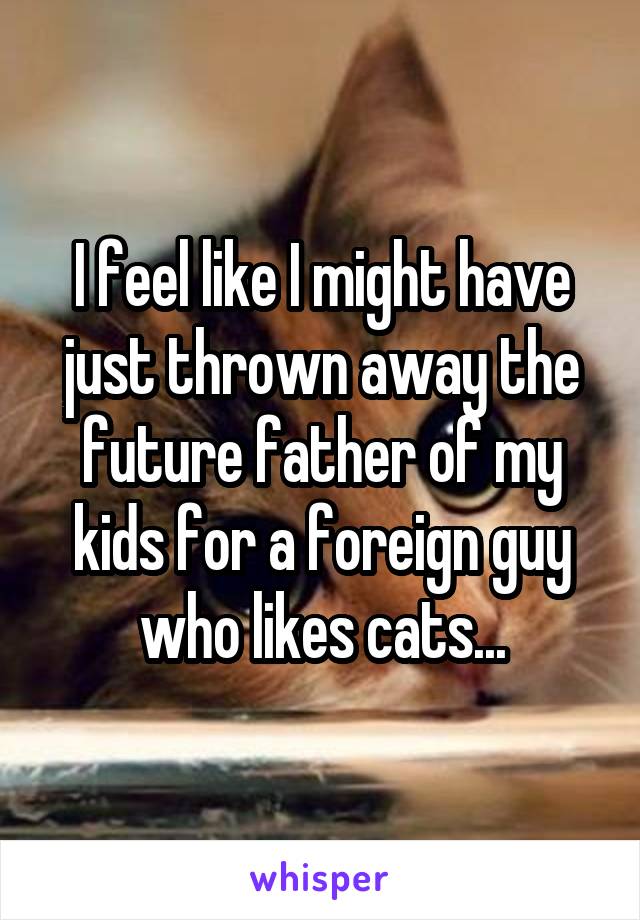 I feel like I might have just thrown away the future father of my kids for a foreign guy who likes cats...
